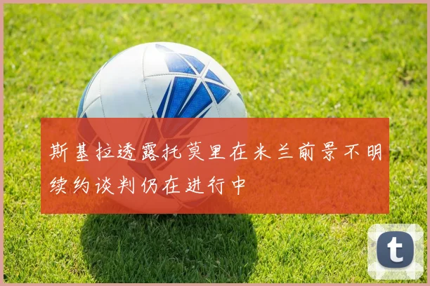 斯基拉透露托莫里在米兰前景不明续约谈判仍在进行中