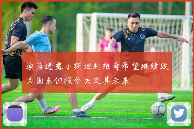 迪马透露小斯坦科维奇希望继续效力国米但报价决定其未来