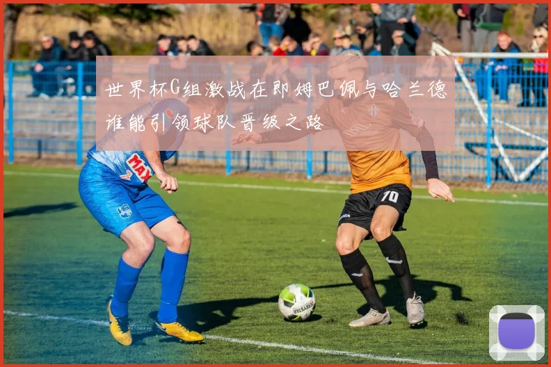 世界杯G组激战在即姆巴佩与哈兰德谁能引领球队晋级之路