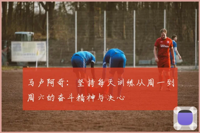 马卢阿奇：坚持每天训练从周一到周六的奋斗精神与决心