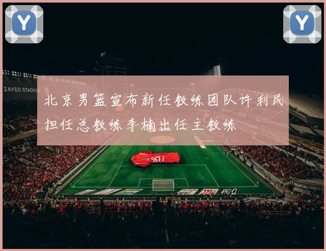 北京男篮宣布新任教练团队许利民担任总教练李楠出任主教练