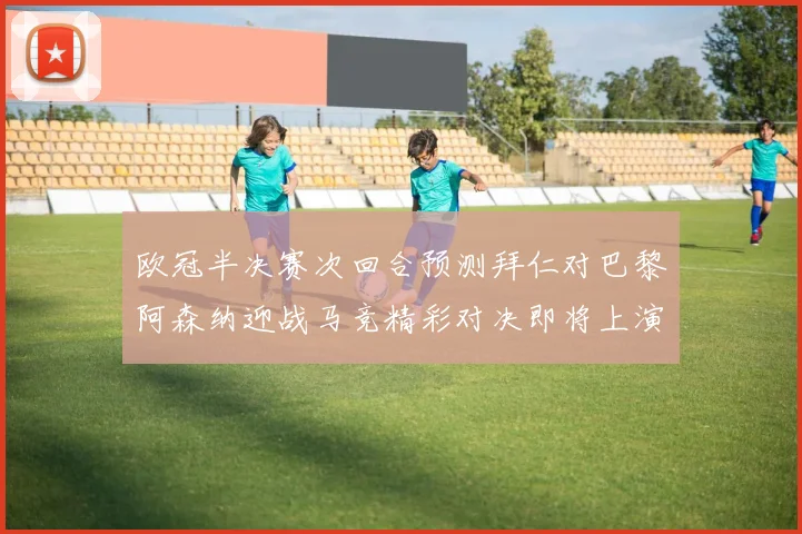 欧冠半决赛次回合预测拜仁对巴黎阿森纳迎战马竞精彩对决即将上演