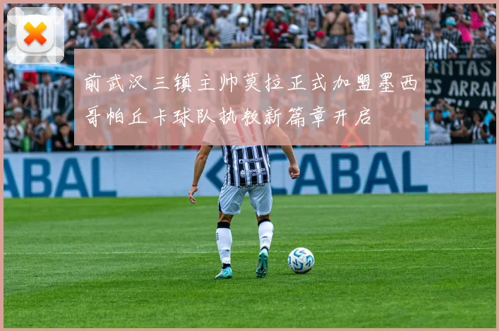 前武汉三镇主帅莫拉正式加盟墨西哥帕丘卡球队执教新篇章开启