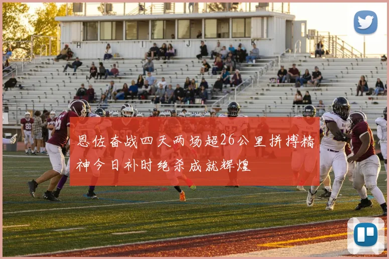 恩佐奋战四天两场超26公里拼搏精神今日补时绝杀成就辉煌