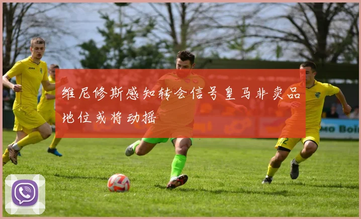 维尼修斯感知转会信号皇马非卖品地位或将动摇