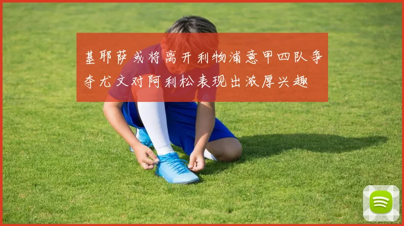 基耶萨或将离开利物浦意甲四队争夺尤文对阿利松表现出浓厚兴趣