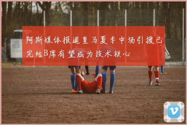 阿斯媒体报道皇马夏季中场引援已完结B席有望成为技术核心