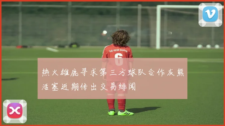 热火雄鹿寻求第三方球队合作灰熊活塞近期传出交易绯闻