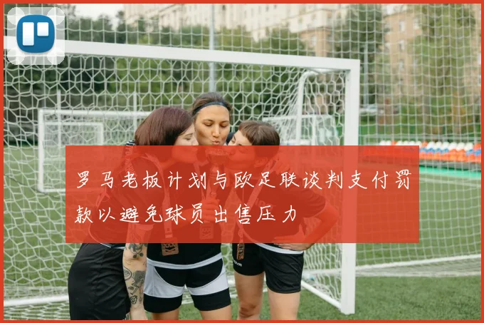 罗马老板计划与欧足联谈判支付罚款以避免球员出售压力