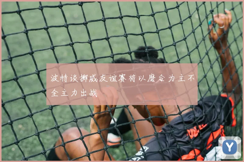 波特谈挪威友谊赛将以磨合为主不全主力出战