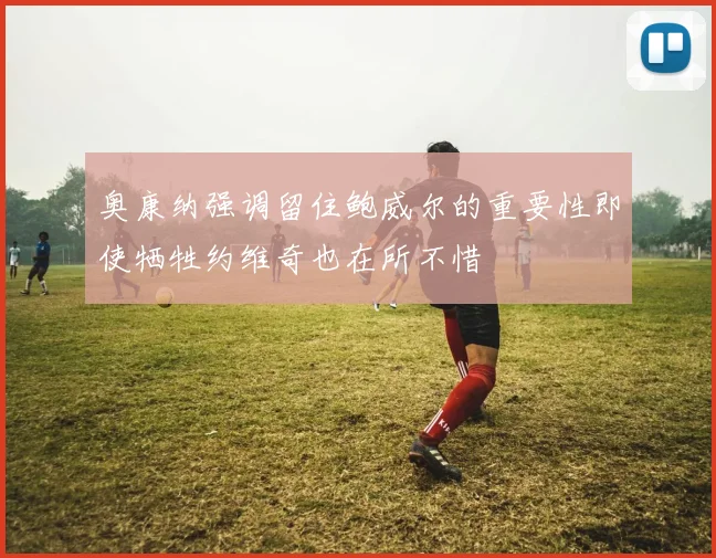 奥康纳强调留住鲍威尔的重要性即使牺牲约维奇也在所不惜