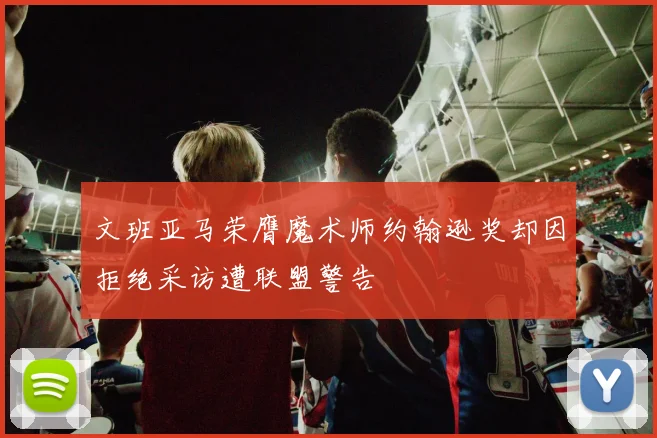 文班亚马荣膺魔术师约翰逊奖却因拒绝采访遭联盟警告