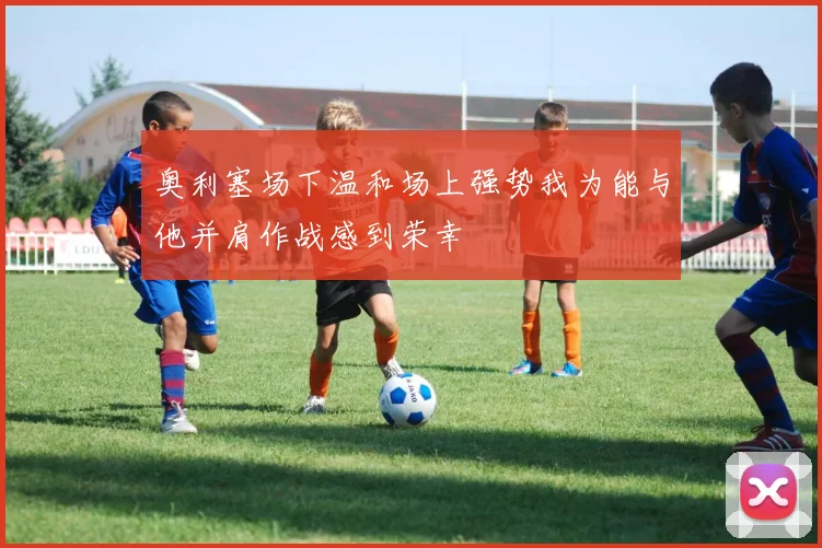 奥利塞场下温和场上强势我为能与他并肩作战感到荣幸