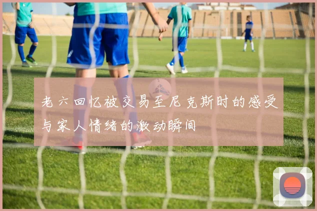 老六回忆被交易至尼克斯时的感受与家人情绪的激动瞬间
