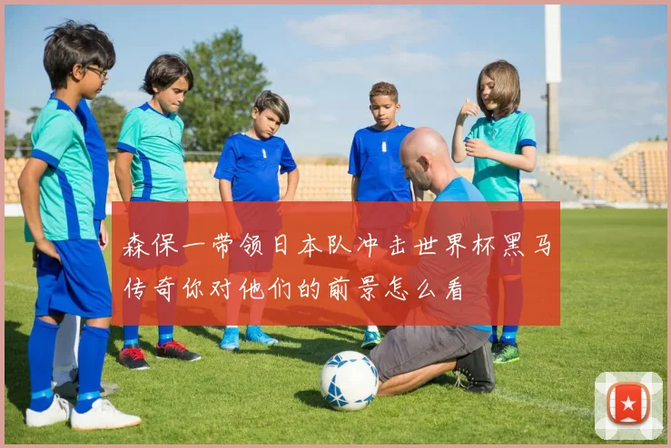 森保一带领日本队冲击世界杯黑马传奇你对他们的前景怎么看