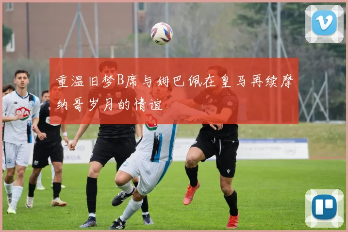 重温旧梦B席与姆巴佩在皇马再续摩纳哥岁月的情谊