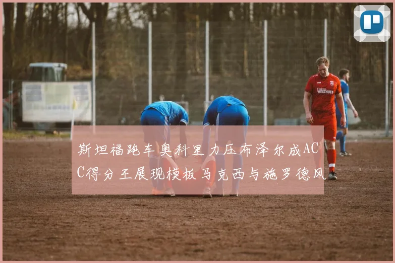 斯坦福跑车奥科里力压布泽尔成ACC得分王展现模板马克西与施罗德风采