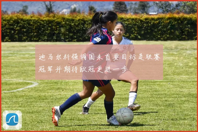 迪马尔科强调国米首要目标是联赛冠军并期待欧冠更进一步