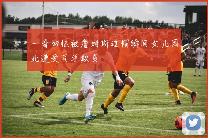 一哥回忆被詹姆斯追帽瞬间女儿因此遭受同学欺负