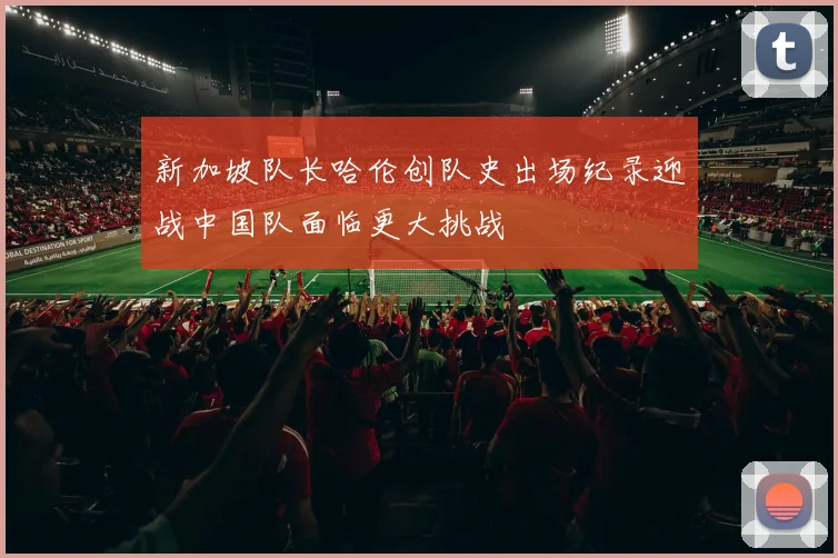 新加坡队长哈伦创队史出场纪录迎战中国队面临更大挑战