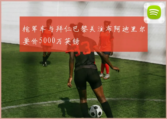 枪军车与拜仁巴黎关注布阿迪里尔要价5000万英镑