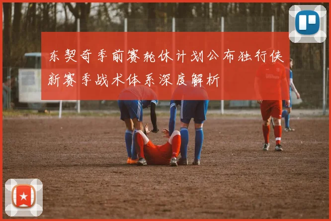 东契奇季前赛轮休计划公布独行侠新赛季战术体系深度解析