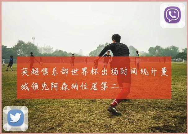 英超俱乐部世界杯出场时间统计曼城领先阿森纳位居第二